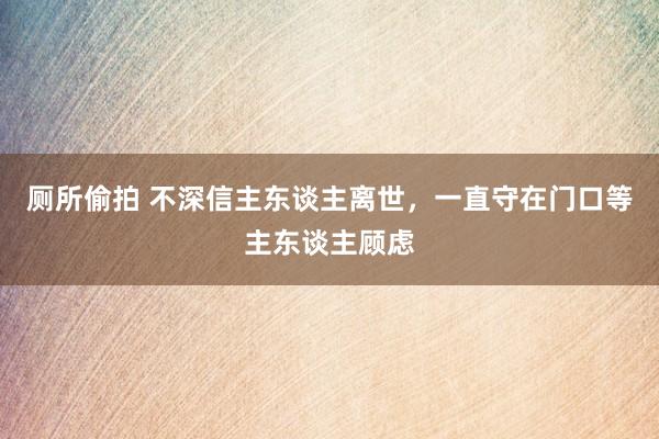 厕所偷拍 不深信主东谈主离世，一直守在门口等主东谈主顾虑