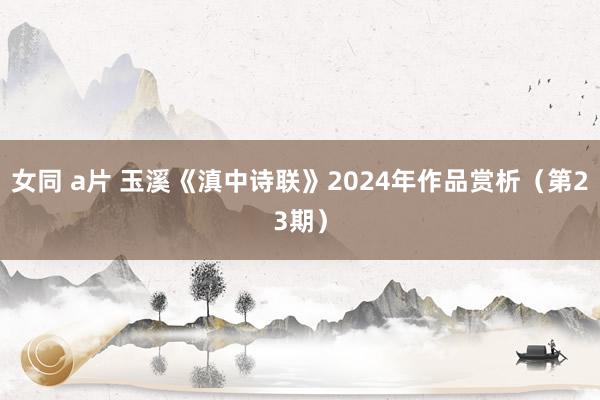 女同 a片 玉溪《滇中诗联》2024年作品赏析（第23期）