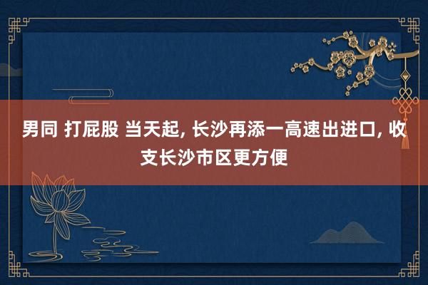 男同 打屁股 当天起， 长沙再添一高速出进口， 收支长沙市区更方便