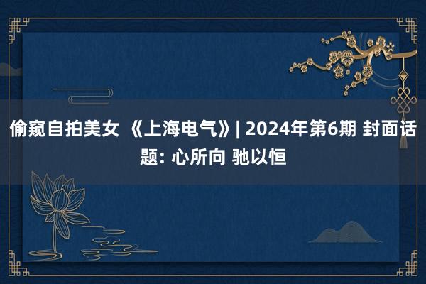 偷窥自拍美女 《上海电气》| 2024年第6期 封面话题: 心所向 驰以恒