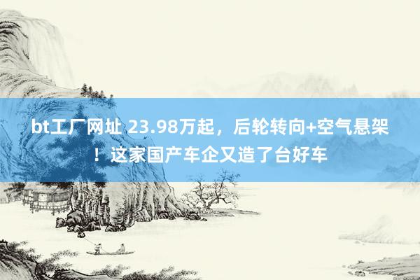 bt工厂网址 23.98万起，后轮转向+空气悬架！这家国产车企又造了台好车