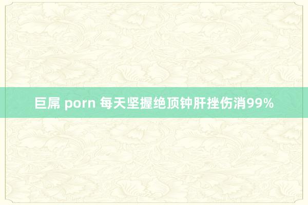 巨屌 porn 每天坚握绝顶钟肝挫伤消99%