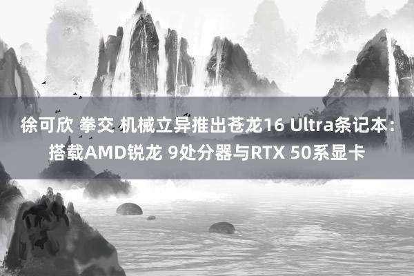 徐可欣 拳交 机械立异推出苍龙16 Ultra条记本：搭载AMD锐龙 9处分器与RTX 50系显卡