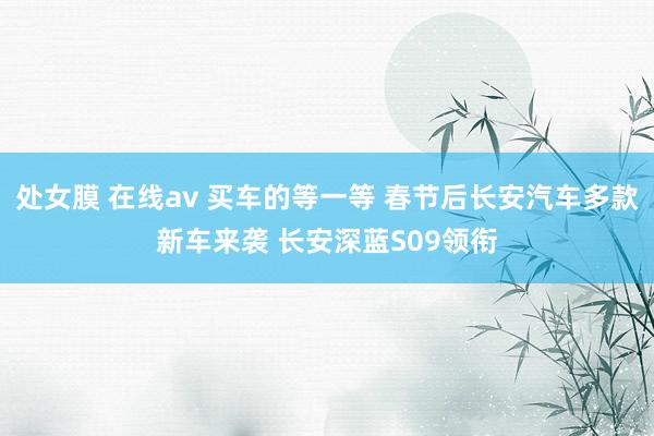 处女膜 在线av 买车的等一等 春节后长安汽车多款新车来袭 长安深蓝S09领衔