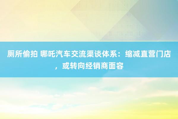 厕所偷拍 哪吒汽车交流渠谈体系：缩减直营门店，或转向经销商面容