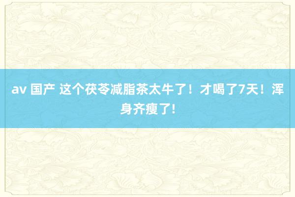 av 国产 这个茯苓减脂茶太牛了！才喝了7天！浑身齐瘦了!