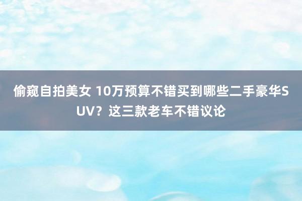 偷窥自拍美女 10万预算不错买到哪些二手豪华SUV？这三款老车不错议论