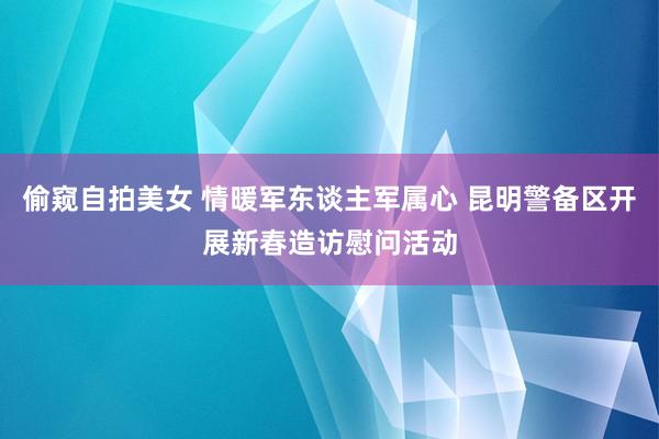 偷窥自拍美女 情暖军东谈主军属心 昆明警备区开展新春造访慰问活动