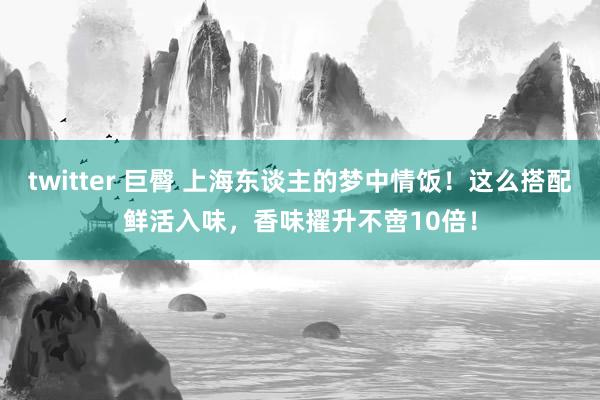 twitter 巨臀 上海东谈主的梦中情饭！这么搭配鲜活入味，香味擢升不啻10倍！