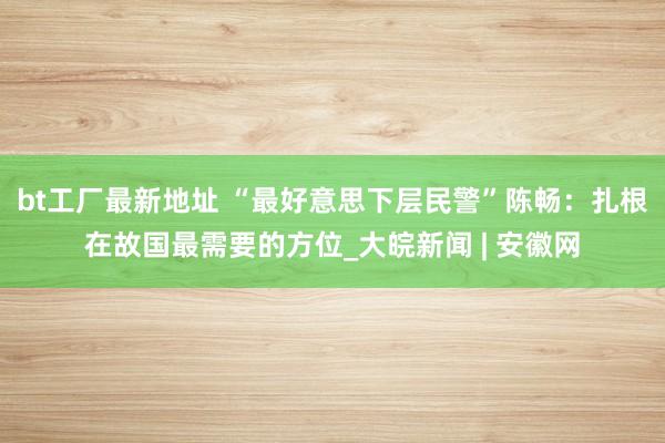 bt工厂最新地址 “最好意思下层民警”陈畅：扎根在故国最需要的方位_大皖新闻 | 安徽网