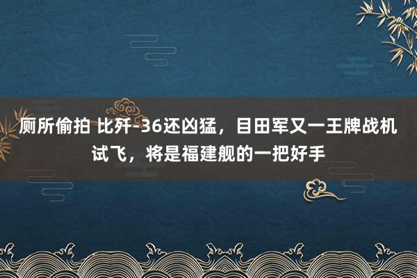 厕所偷拍 比歼-36还凶猛，目田军又一王牌战机试飞，将是福建舰的一把好手