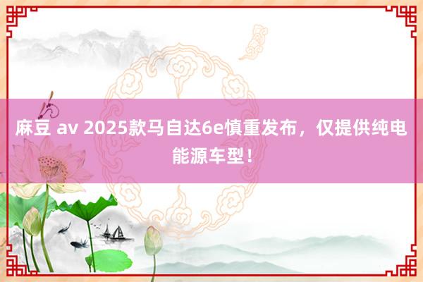 麻豆 av 2025款马自达6e慎重发布，仅提供纯电能源车型！