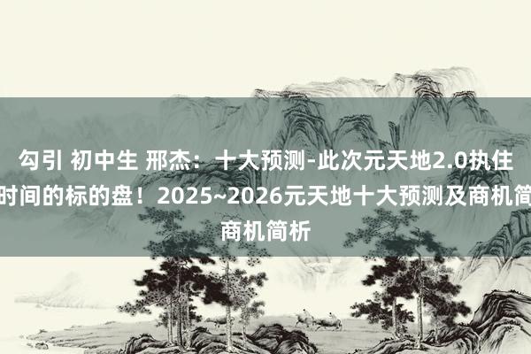 勾引 初中生 邢杰：十大预测-此次元天地2.0执住了时间的标的盘！2025~2026元天地十大预测及商机简析