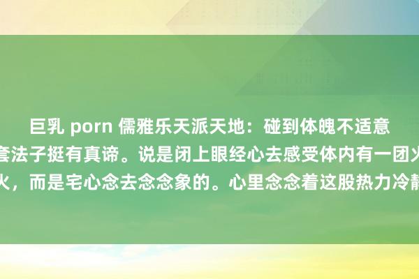 巨乳 porn 儒雅乐天派天地：碰到体魄不适意的时候，老祖先留住的这套法子挺有真谛。说是闭上眼经心去感受体内有一团火，这火不是竟然火，而是宅心念去念念象的。心里念念着这股热力冷静移到疼的场地，得笃信这招灵验，不可三...