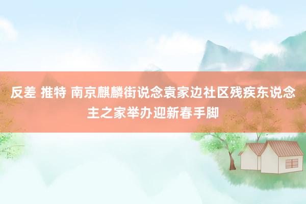 反差 推特 南京麒麟街说念袁家边社区残疾东说念主之家举办迎新春手脚