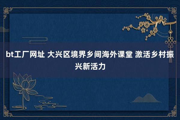 bt工厂网址 大兴区境界乡间海外课堂 激活乡村振兴新活力