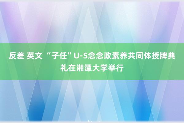 反差 英文 “子任”U-S念念政素养共同体授牌典礼在湘潭大学举行