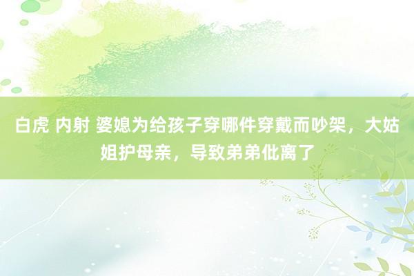 白虎 内射 婆媳为给孩子穿哪件穿戴而吵架，大姑姐护母亲，导致弟弟仳离了