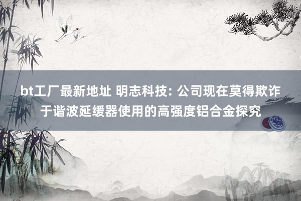 bt工厂最新地址 明志科技: 公司现在莫得欺诈于谐波延缓器使用的高强度铝合金探究