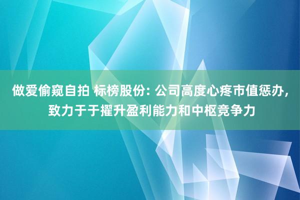 做爱偷窥自拍 标榜股份: 公司高度心疼市值惩办， 致力于于擢升盈利能力和中枢竞争力