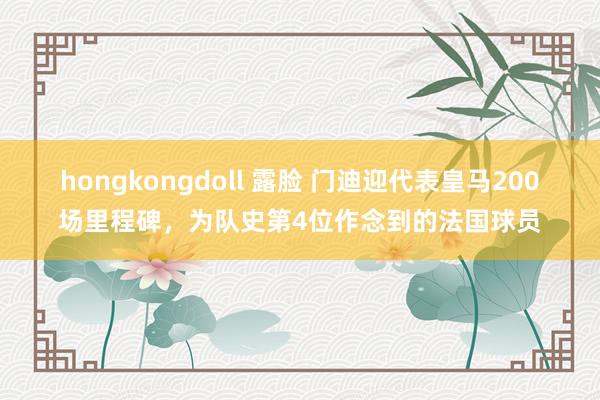 hongkongdoll 露脸 门迪迎代表皇马200场里程碑，为队史第4位作念到的法国球员