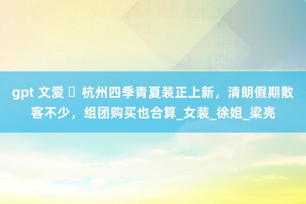 gpt 文爱 ​杭州四季青夏装正上新，清朗假期散客不少，组团购买也合算_女装_徐姐_梁亮