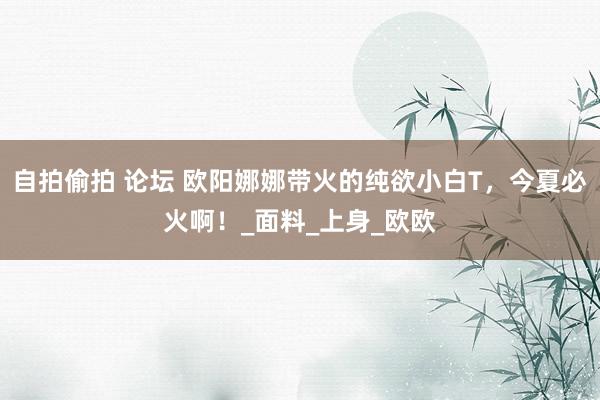 自拍偷拍 论坛 欧阳娜娜带火的纯欲小白T，今夏必火啊！_面料_上身_欧欧