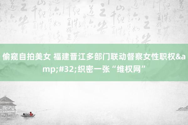 偷窥自拍美女 福建晋江多部门联动督察女性职权&#32;织密一张“维权网”